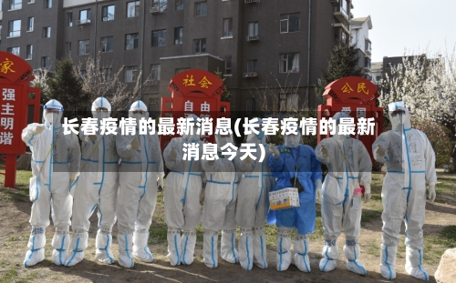 长春疫情的最新消息(长春疫情的最新消息今天)-第3张图片